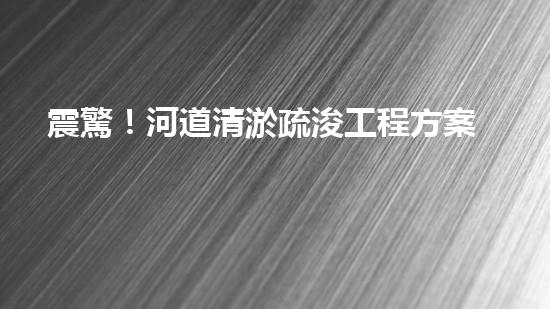 震驚！河道清淤疏浚工程方案范本？好用嗎？